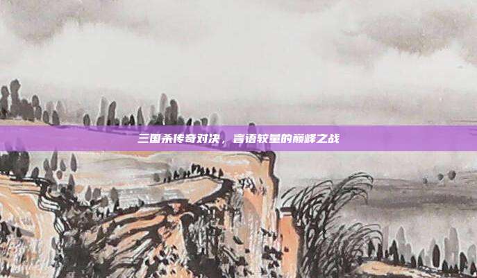 三国杀传奇对决,言语较量的巅峰之战