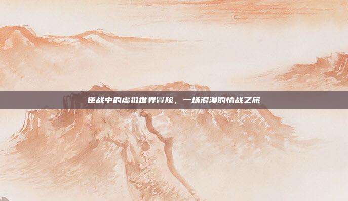 逆战中的虚拟世界冒险,一场浪漫的情战之旅