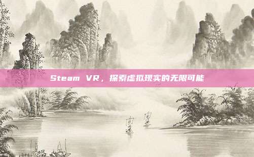 Steam VR,探索虚拟现实的无限可能