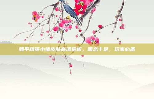 和平精英小猪皮肤高清赏析,萌态十足,玩家必备
