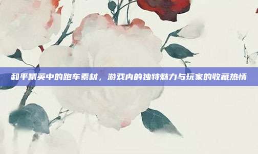 和平精英中的跑车素材,游戏内的独特魅力与玩家的收藏热情
