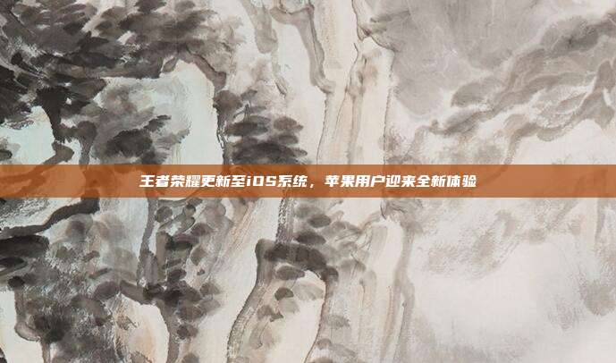 王者荣耀更新至iOS系统,苹果用户迎来全新体验