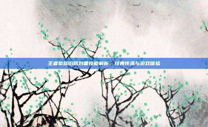 王者荣耀旧版刘备技能解析,经典传承与游戏体验