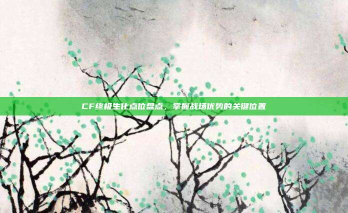 CF终极生化点位盘点,掌握战场优势的关键位置