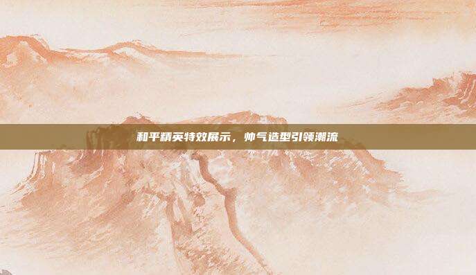 和平精英特效展示,帅气造型引领潮流
