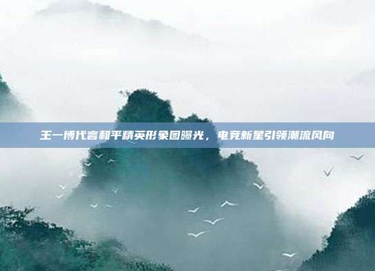 王一博代言和平精英形象图曝光,电竞新星引领潮流风向