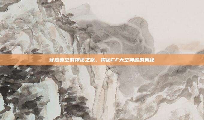 穿越时空的神秘之旅,揭秘CF天空神殿的奥秘