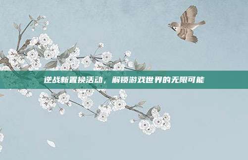 逆战新置换活动,解锁游戏世界的无限可能