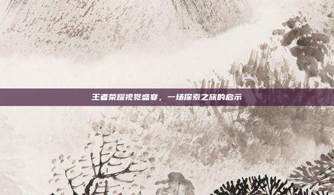 王者荣耀视觉盛宴,一场探索之旅的启示