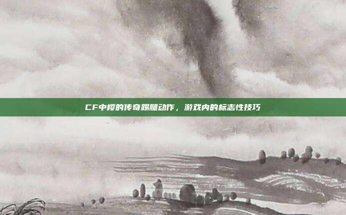 CF中樱的传奇踢腿动作,游戏内的标志性技巧