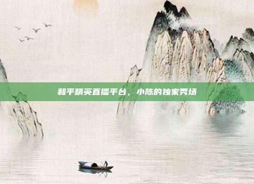 和平精英直播平台,小陈的独家秀场