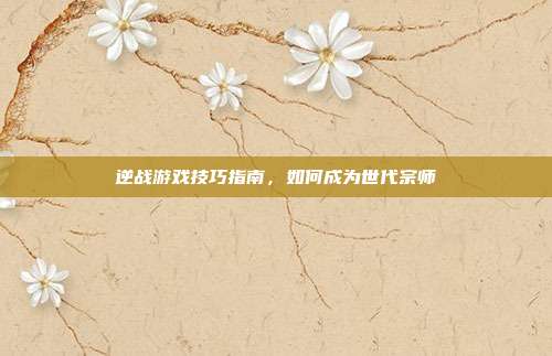 逆战游戏技巧指南,如何成为世代宗师