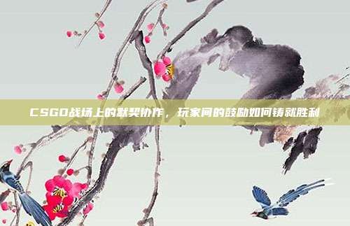 CSGO战场上的默契协作,玩家间的鼓励如何铸就胜利