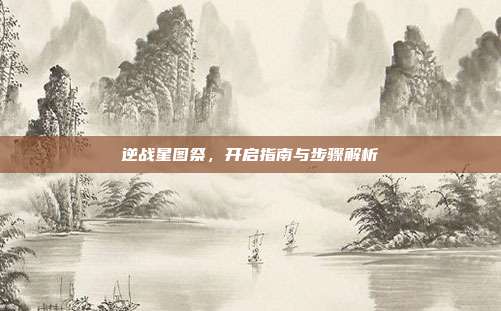 逆战星图祭,开启指南与步骤解析
