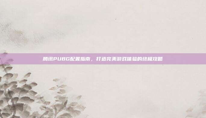 腾讯PUBG配置指南,打造完美游戏体验的终极攻略