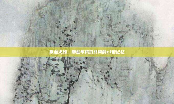 穿越火线,那些年我们共同的cf佬记忆