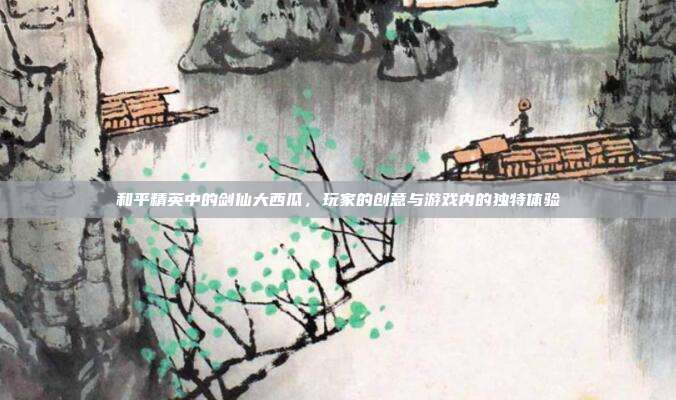 和平精英中的剑仙大西瓜,玩家的创意与游戏内的独特体验
