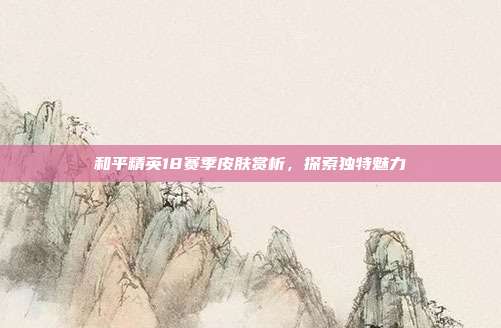 和平精英18赛季皮肤赏析,探索独特魅力