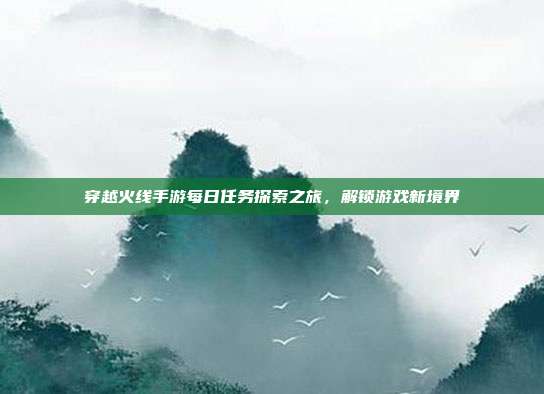 穿越火线手游每日任务探索之旅,解锁游戏新境界