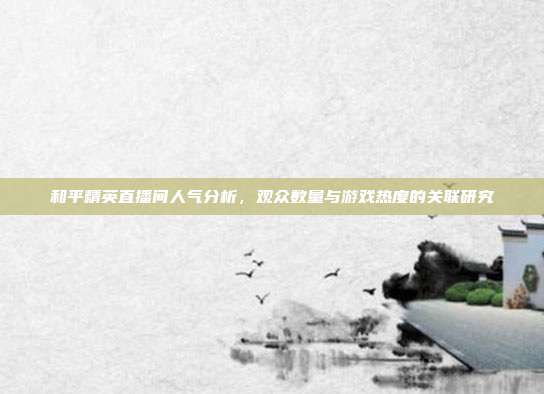 和平精英直播间人气分析,观众数量与游戏热度的关联研究