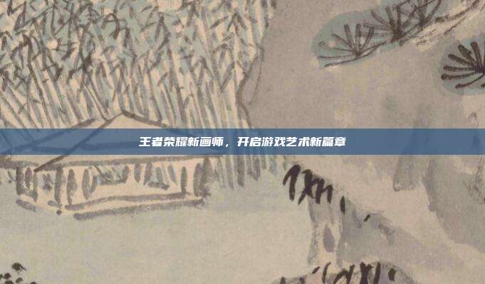 王者荣耀新画师,开启游戏艺术新篇章