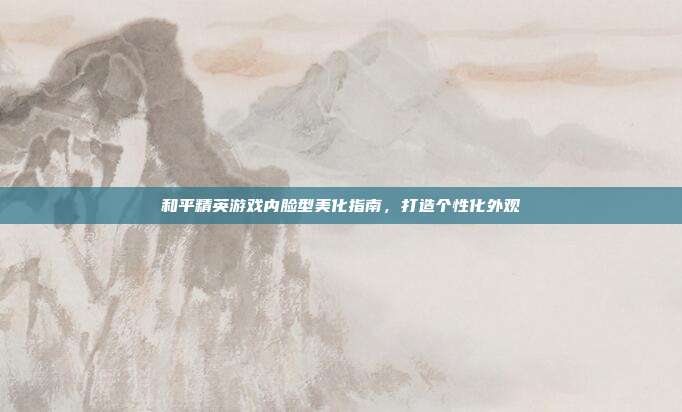 和平精英游戏内脸型美化指南,打造个性化外观