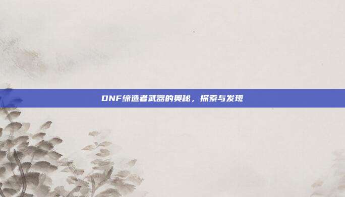 DNF缔造者武器的奥秘,探索与发现