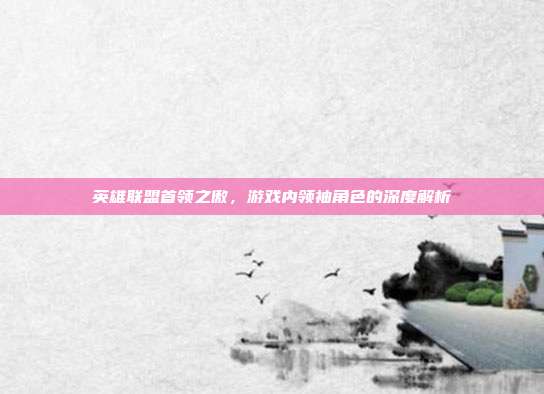 英雄联盟首领之傲,游戏内领袖角色的深度解析