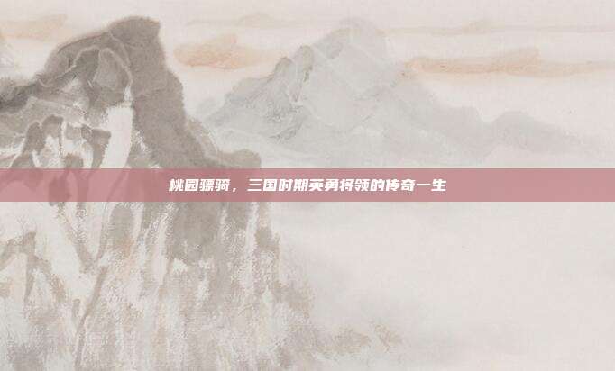 桃园骠骑,三国时期英勇将领的传奇一生