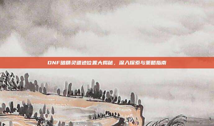 DNF暗精灵遗迹位置大揭秘,深入探索与策略指南