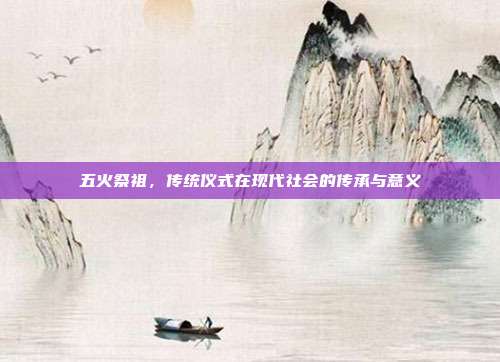 五火祭祖,传统仪式在现代社会的传承与意义