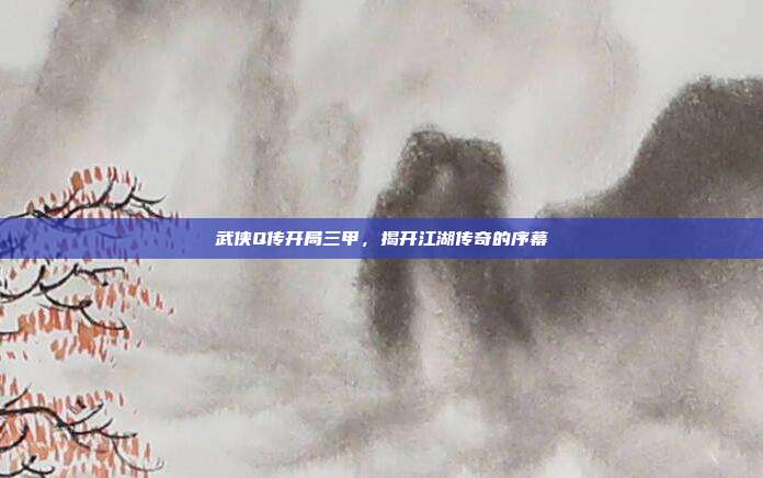武侠Q传开局三甲,揭开江湖传奇的序幕