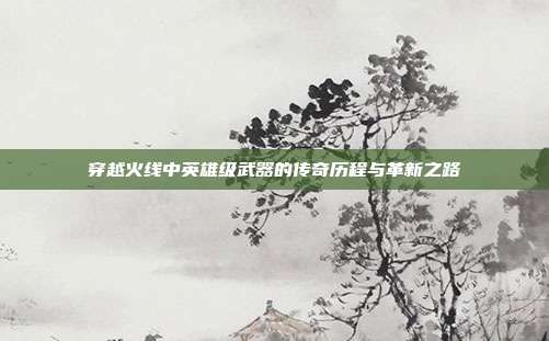 穿越火线中英雄级武器的传奇历程与革新之路
