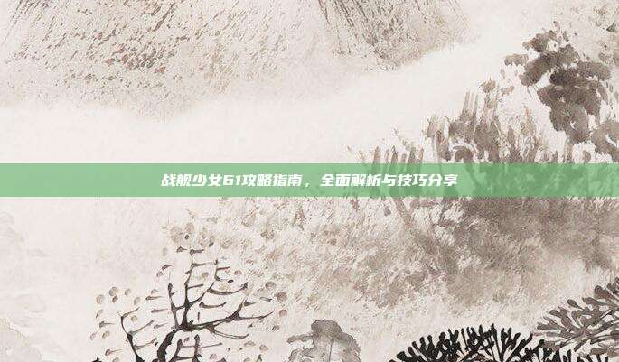 战舰少女61攻略指南,全面解析与技巧分享