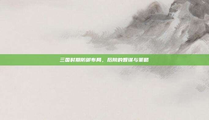 三国时期防御布局,后院的智谋与策略