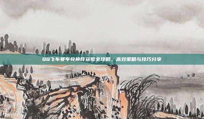 QQ飞车赛车兑换符获取全攻略,高效策略与技巧分享