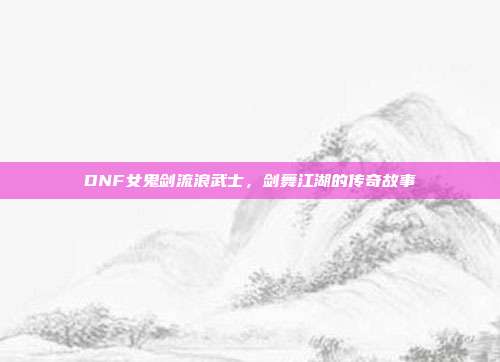 DNF女鬼剑流浪武士,剑舞江湖的传奇故事