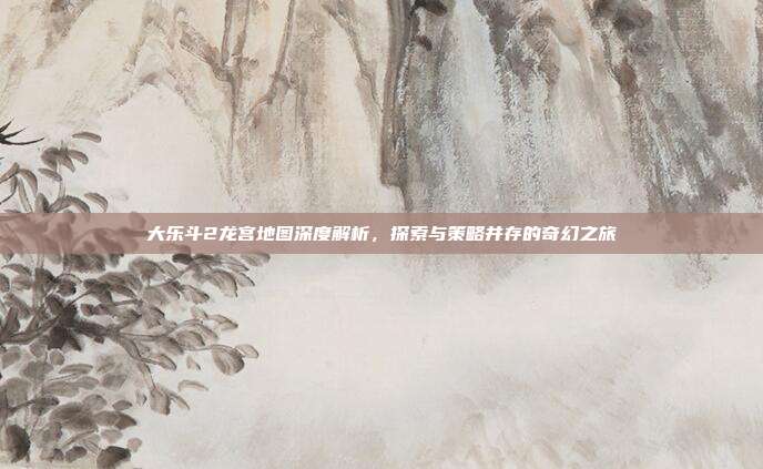 大乐斗2龙宫地图深度解析,探索与策略并存的奇幻之旅