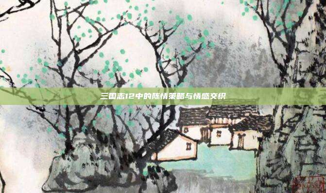 三国志12中的陈情策略与情感交织