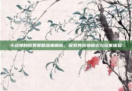 斗战神的收费策略深度解析,探索其商业模式与玩家体验