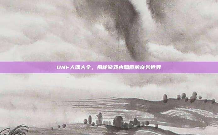 DNF人偶大全,揭秘游戏内隐藏的奇妙世界