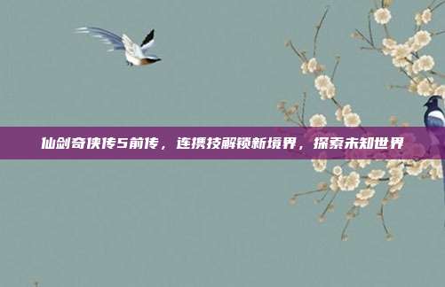 仙剑奇侠传5前传,连携技解锁新境界,探索未知世界