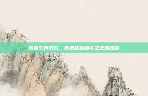 街霸系列游戏,锻造终极格斗之王的秘籍