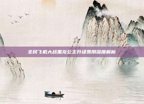 全民飞机大战黑龙公主升级费用深度解析