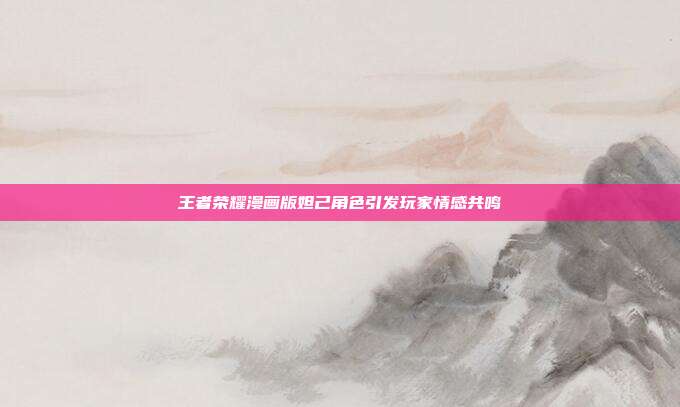 王者荣耀漫画版妲己角色引发玩家情感共鸣