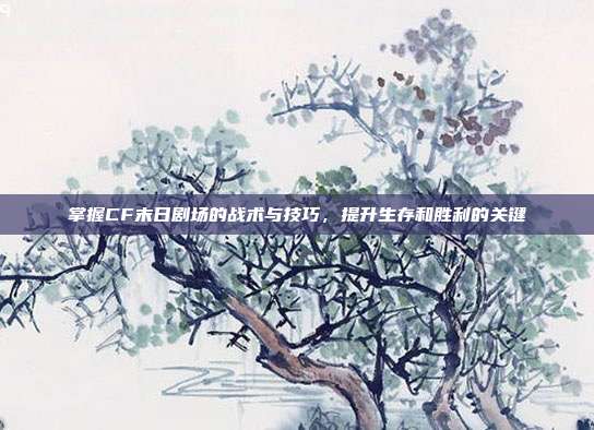 掌握CF末日剧场的战术与技巧,提升生存和胜利的关键