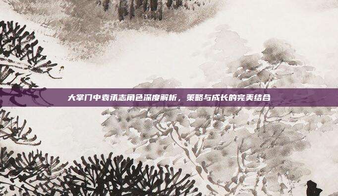大掌门中袁承志角色深度解析,策略与成长的完美结合
