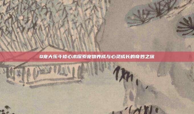 Q宠大乐斗修心术探索宠物养成与心灵成长的奇妙之旅