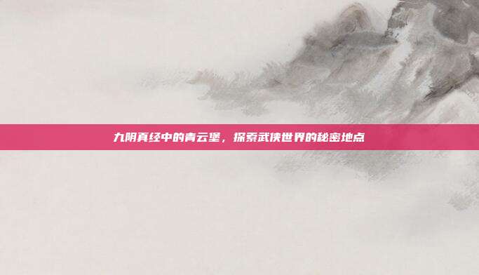 九阴真经中的青云堡,探索武侠世界的秘密地点