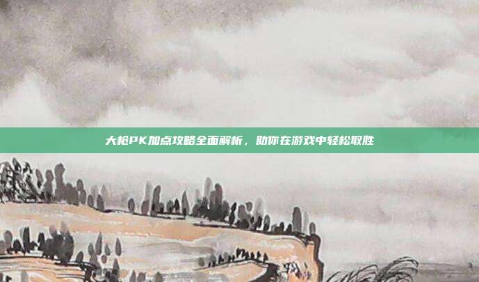 大枪PK加点攻略全面解析,助你在游戏中轻松取胜